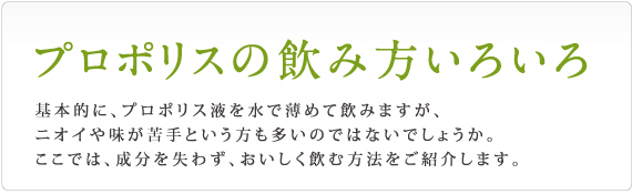 基本的にプロポリスは水で薄めて飲みますが、ニオイが苦手という方も多いのではないでしょうか？ここでは成分を失わず、美味しく飲む方法をご紹介します。