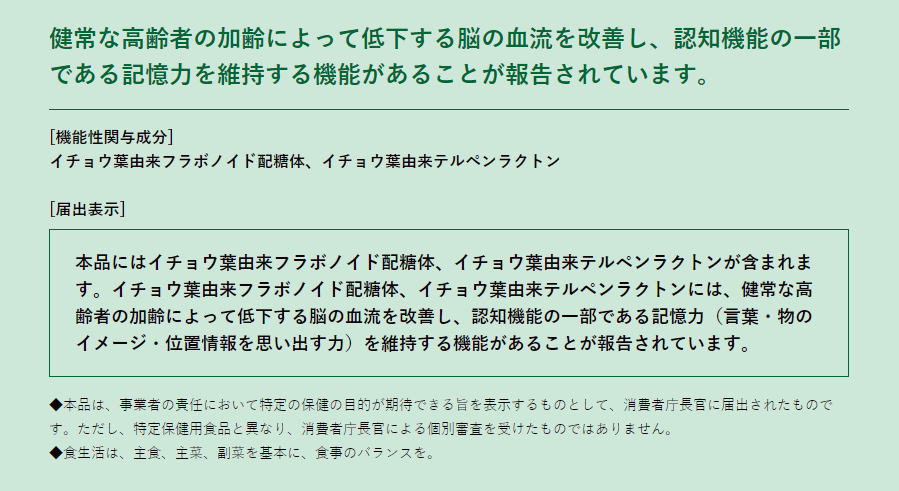 届出表示(届出番号：A134) 本品にはイチョウ葉由来フラボノイド配糖体、イチョウ葉由来テルペンラクトンが含まれます。イチョウ葉由来フラボノイド配糖体、イチョウ葉由来テルペンラクトンには、認知機能の一部である記憶力（言葉・物のイメージ・位置情報を思い出す力）を維持する機能があることが報告されています。 ※本品は、事業者の責任において特定の保健の目的が期待できる旨を表示するものとして、消費者庁長