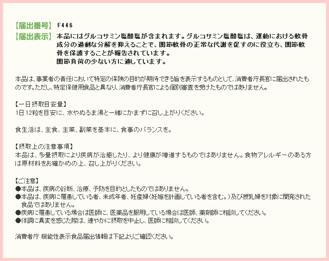 表示しようとする機能性	本品にはグルコサミン塩酸塩が含まれます。グルコサミン塩酸塩は、運動における軟骨成分の過剰な分解を抑えることで、関節軟骨の正常な代謝を促すのに役立つことが報告されています。関節負荷の少ない方に適しています。